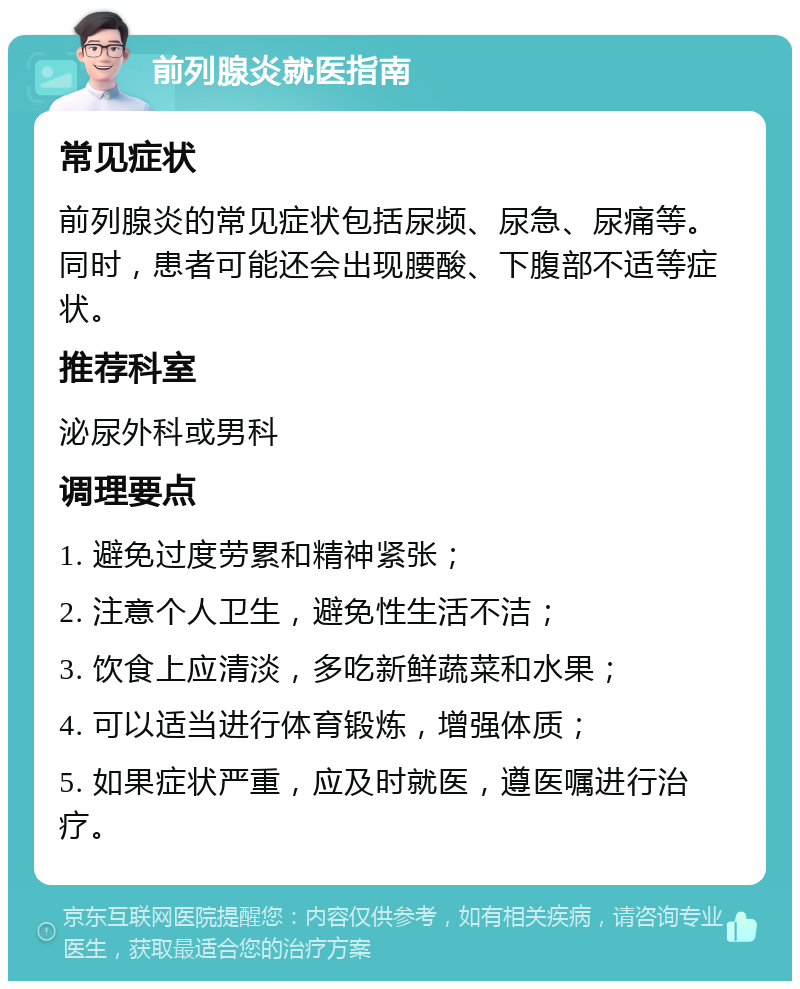 前列腺炎就医指南 常见症状 前列腺炎的常见症状包括尿频、尿急、尿痛等。同时，患者可能还会出现腰酸、下腹部不适等症状。 推荐科室 泌尿外科或男科 调理要点 1. 避免过度劳累和精神紧张； 2. 注意个人卫生，避免性生活不洁； 3. 饮食上应清淡，多吃新鲜蔬菜和水果； 4. 可以适当进行体育锻炼，增强体质； 5. 如果症状严重，应及时就医，遵医嘱进行治疗。