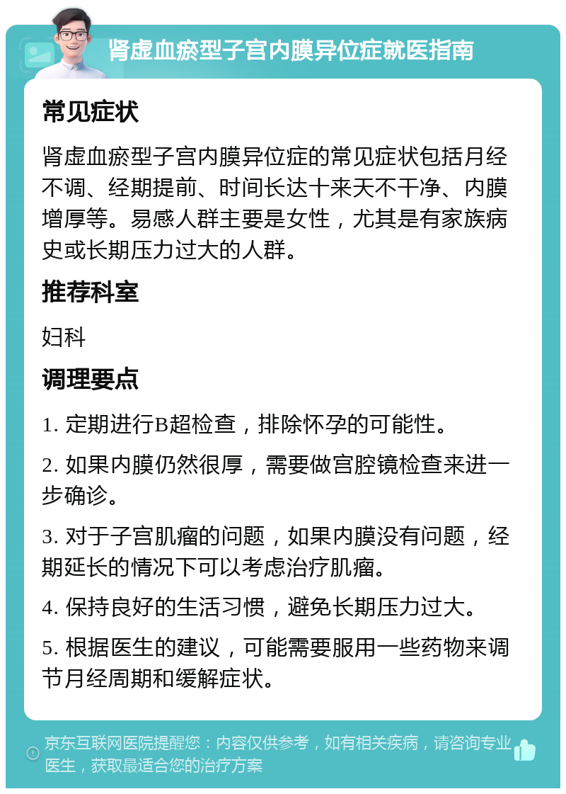 肾虚血瘀型子宫内膜异位症就医指南 常见症状 肾虚血瘀型子宫内膜异位症的常见症状包括月经不调、经期提前、时间长达十来天不干净、内膜增厚等。易感人群主要是女性，尤其是有家族病史或长期压力过大的人群。 推荐科室 妇科 调理要点 1. 定期进行B超检查，排除怀孕的可能性。 2. 如果内膜仍然很厚，需要做宫腔镜检查来进一步确诊。 3. 对于子宫肌瘤的问题，如果内膜没有问题，经期延长的情况下可以考虑治疗肌瘤。 4. 保持良好的生活习惯，避免长期压力过大。 5. 根据医生的建议，可能需要服用一些药物来调节月经周期和缓解症状。