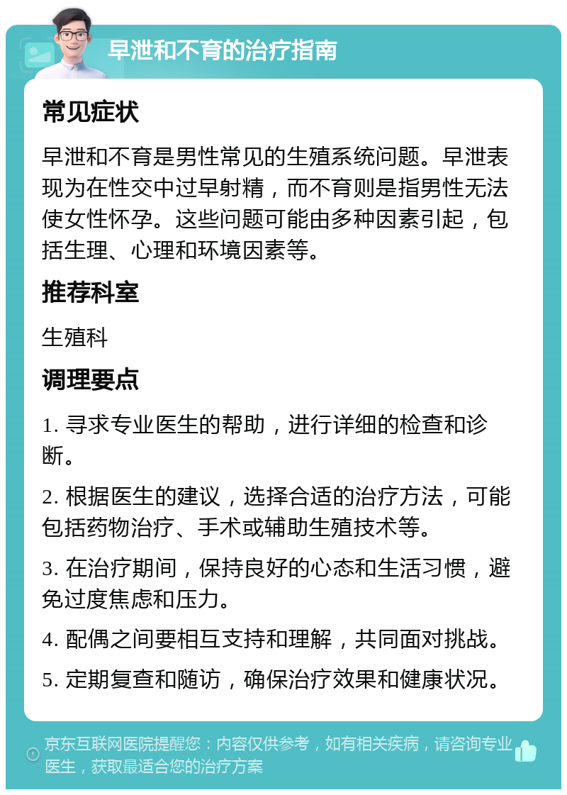 早泄和不育的治疗指南 常见症状 早泄和不育是男性常见的生殖系统问题。早泄表现为在性交中过早射精，而不育则是指男性无法使女性怀孕。这些问题可能由多种因素引起，包括生理、心理和环境因素等。 推荐科室 生殖科 调理要点 1. 寻求专业医生的帮助，进行详细的检查和诊断。 2. 根据医生的建议，选择合适的治疗方法，可能包括药物治疗、手术或辅助生殖技术等。 3. 在治疗期间，保持良好的心态和生活习惯，避免过度焦虑和压力。 4. 配偶之间要相互支持和理解，共同面对挑战。 5. 定期复查和随访，确保治疗效果和健康状况。