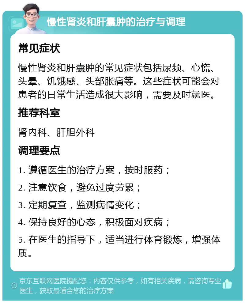 慢性肾炎和肝囊肿的治疗与调理 常见症状 慢性肾炎和肝囊肿的常见症状包括尿频、心慌、头晕、饥饿感、头部胀痛等。这些症状可能会对患者的日常生活造成很大影响，需要及时就医。 推荐科室 肾内科、肝胆外科 调理要点 1. 遵循医生的治疗方案，按时服药； 2. 注意饮食，避免过度劳累； 3. 定期复查，监测病情变化； 4. 保持良好的心态，积极面对疾病； 5. 在医生的指导下，适当进行体育锻炼，增强体质。