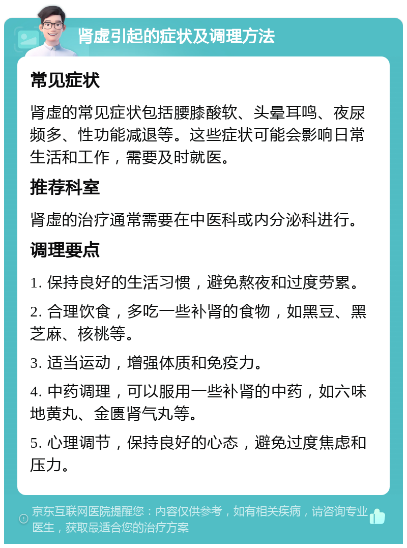 肾虚引起的症状及调理方法 常见症状 肾虚的常见症状包括腰膝酸软、头晕耳鸣、夜尿频多、性功能减退等。这些症状可能会影响日常生活和工作，需要及时就医。 推荐科室 肾虚的治疗通常需要在中医科或内分泌科进行。 调理要点 1. 保持良好的生活习惯，避免熬夜和过度劳累。 2. 合理饮食，多吃一些补肾的食物，如黑豆、黑芝麻、核桃等。 3. 适当运动，增强体质和免疫力。 4. 中药调理，可以服用一些补肾的中药，如六味地黄丸、金匮肾气丸等。 5. 心理调节，保持良好的心态，避免过度焦虑和压力。