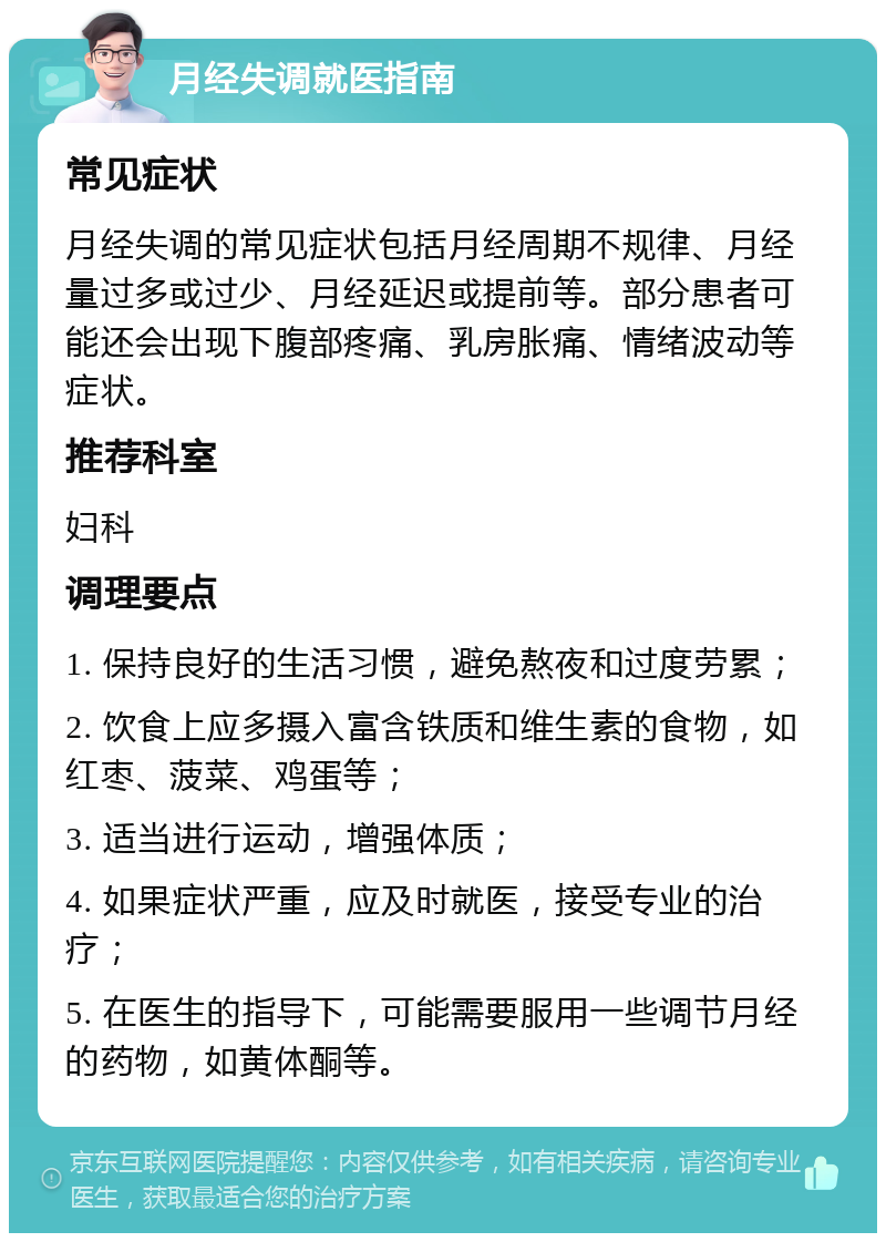 月经失调就医指南 常见症状 月经失调的常见症状包括月经周期不规律、月经量过多或过少、月经延迟或提前等。部分患者可能还会出现下腹部疼痛、乳房胀痛、情绪波动等症状。 推荐科室 妇科 调理要点 1. 保持良好的生活习惯，避免熬夜和过度劳累； 2. 饮食上应多摄入富含铁质和维生素的食物，如红枣、菠菜、鸡蛋等； 3. 适当进行运动，增强体质； 4. 如果症状严重，应及时就医，接受专业的治疗； 5. 在医生的指导下，可能需要服用一些调节月经的药物，如黄体酮等。