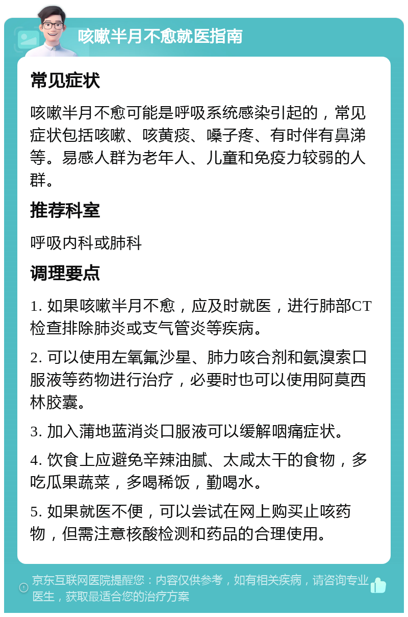 咳嗽半月不愈就医指南 常见症状 咳嗽半月不愈可能是呼吸系统感染引起的，常见症状包括咳嗽、咳黄痰、嗓子疼、有时伴有鼻涕等。易感人群为老年人、儿童和免疫力较弱的人群。 推荐科室 呼吸内科或肺科 调理要点 1. 如果咳嗽半月不愈，应及时就医，进行肺部CT检查排除肺炎或支气管炎等疾病。 2. 可以使用左氧氟沙星、肺力咳合剂和氨溴索口服液等药物进行治疗，必要时也可以使用阿莫西林胶囊。 3. 加入蒲地蓝消炎口服液可以缓解咽痛症状。 4. 饮食上应避免辛辣油腻、太咸太干的食物，多吃瓜果蔬菜，多喝稀饭，勤喝水。 5. 如果就医不便，可以尝试在网上购买止咳药物，但需注意核酸检测和药品的合理使用。