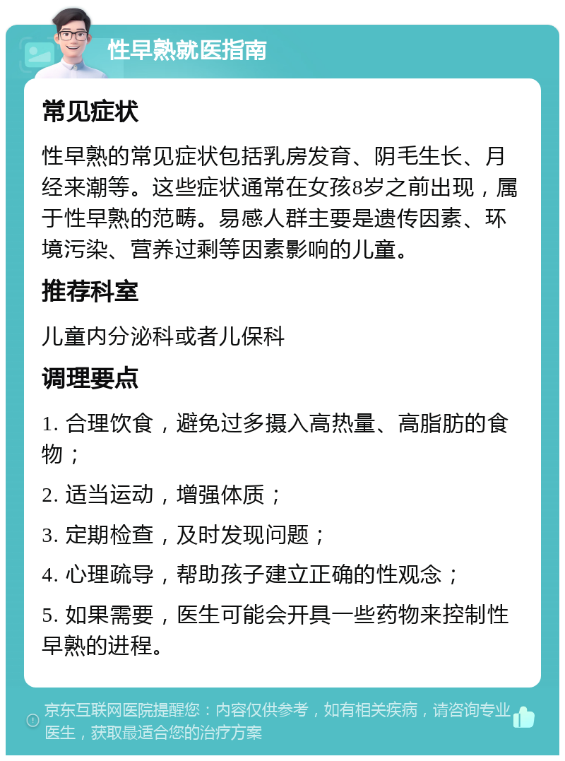 性早熟就医指南 常见症状 性早熟的常见症状包括乳房发育、阴毛生长、月经来潮等。这些症状通常在女孩8岁之前出现，属于性早熟的范畴。易感人群主要是遗传因素、环境污染、营养过剩等因素影响的儿童。 推荐科室 儿童内分泌科或者儿保科 调理要点 1. 合理饮食，避免过多摄入高热量、高脂肪的食物； 2. 适当运动，增强体质； 3. 定期检查，及时发现问题； 4. 心理疏导，帮助孩子建立正确的性观念； 5. 如果需要，医生可能会开具一些药物来控制性早熟的进程。