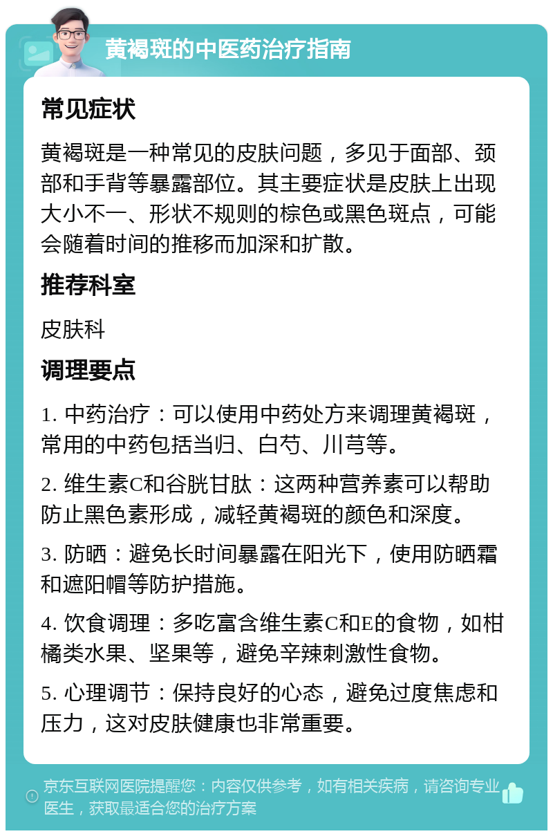 黄褐斑的中医药治疗指南 常见症状 黄褐斑是一种常见的皮肤问题，多见于面部、颈部和手背等暴露部位。其主要症状是皮肤上出现大小不一、形状不规则的棕色或黑色斑点，可能会随着时间的推移而加深和扩散。 推荐科室 皮肤科 调理要点 1. 中药治疗：可以使用中药处方来调理黄褐斑，常用的中药包括当归、白芍、川芎等。 2. 维生素C和谷胱甘肽：这两种营养素可以帮助防止黑色素形成，减轻黄褐斑的颜色和深度。 3. 防晒：避免长时间暴露在阳光下，使用防晒霜和遮阳帽等防护措施。 4. 饮食调理：多吃富含维生素C和E的食物，如柑橘类水果、坚果等，避免辛辣刺激性食物。 5. 心理调节：保持良好的心态，避免过度焦虑和压力，这对皮肤健康也非常重要。