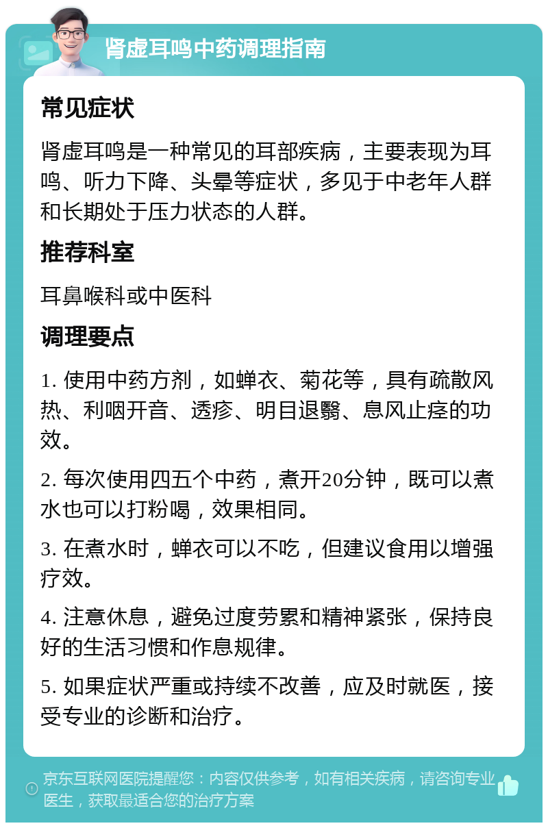 肾虚耳鸣中药调理指南 常见症状 肾虚耳鸣是一种常见的耳部疾病，主要表现为耳鸣、听力下降、头晕等症状，多见于中老年人群和长期处于压力状态的人群。 推荐科室 耳鼻喉科或中医科 调理要点 1. 使用中药方剂，如蝉衣、菊花等，具有疏散风热、利咽开音、透疹、明目退翳、息风止痉的功效。 2. 每次使用四五个中药，煮开20分钟，既可以煮水也可以打粉喝，效果相同。 3. 在煮水时，蝉衣可以不吃，但建议食用以增强疗效。 4. 注意休息，避免过度劳累和精神紧张，保持良好的生活习惯和作息规律。 5. 如果症状严重或持续不改善，应及时就医，接受专业的诊断和治疗。