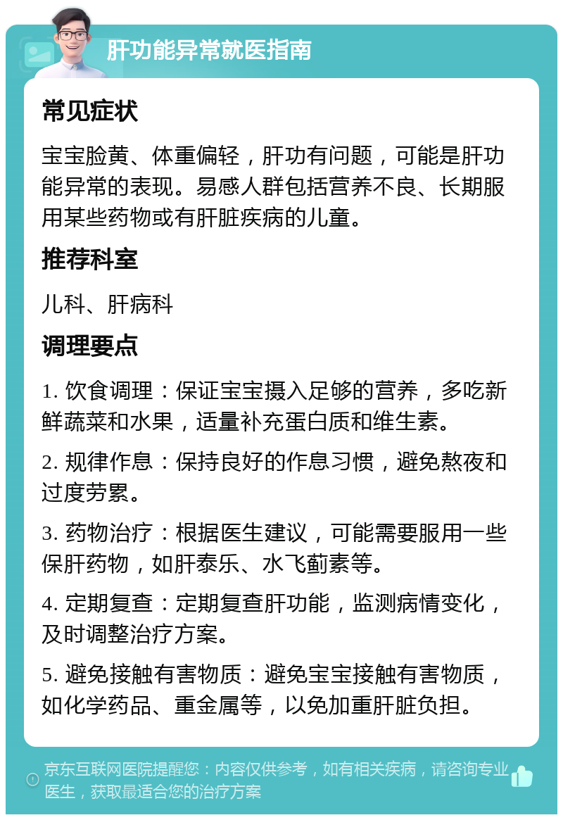 肝功能异常就医指南 常见症状 宝宝脸黄、体重偏轻，肝功有问题，可能是肝功能异常的表现。易感人群包括营养不良、长期服用某些药物或有肝脏疾病的儿童。 推荐科室 儿科、肝病科 调理要点 1. 饮食调理：保证宝宝摄入足够的营养，多吃新鲜蔬菜和水果，适量补充蛋白质和维生素。 2. 规律作息：保持良好的作息习惯，避免熬夜和过度劳累。 3. 药物治疗：根据医生建议，可能需要服用一些保肝药物，如肝泰乐、水飞蓟素等。 4. 定期复查：定期复查肝功能，监测病情变化，及时调整治疗方案。 5. 避免接触有害物质：避免宝宝接触有害物质，如化学药品、重金属等，以免加重肝脏负担。