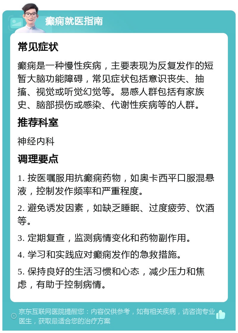 癫痫就医指南 常见症状 癫痫是一种慢性疾病，主要表现为反复发作的短暂大脑功能障碍，常见症状包括意识丧失、抽搐、视觉或听觉幻觉等。易感人群包括有家族史、脑部损伤或感染、代谢性疾病等的人群。 推荐科室 神经内科 调理要点 1. 按医嘱服用抗癫痫药物，如奥卡西平口服混悬液，控制发作频率和严重程度。 2. 避免诱发因素，如缺乏睡眠、过度疲劳、饮酒等。 3. 定期复查，监测病情变化和药物副作用。 4. 学习和实践应对癫痫发作的急救措施。 5. 保持良好的生活习惯和心态，减少压力和焦虑，有助于控制病情。