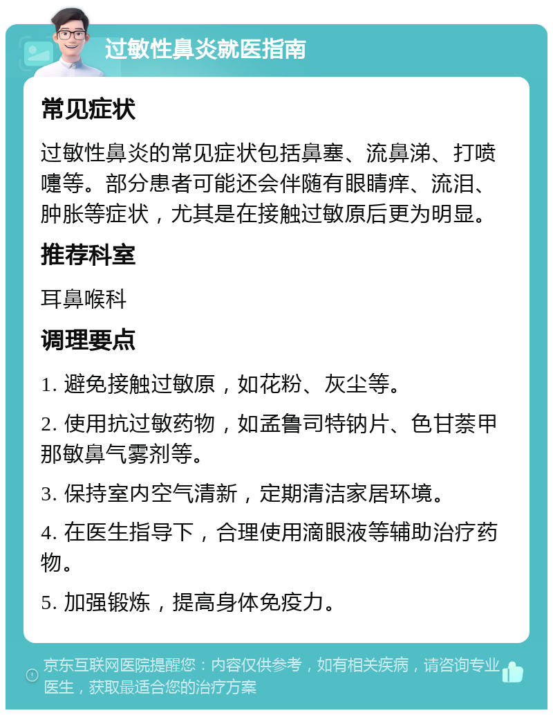 过敏性鼻炎就医指南 常见症状 过敏性鼻炎的常见症状包括鼻塞、流鼻涕、打喷嚏等。部分患者可能还会伴随有眼睛痒、流泪、肿胀等症状，尤其是在接触过敏原后更为明显。 推荐科室 耳鼻喉科 调理要点 1. 避免接触过敏原，如花粉、灰尘等。 2. 使用抗过敏药物，如孟鲁司特钠片、色甘萘甲那敏鼻气雾剂等。 3. 保持室内空气清新，定期清洁家居环境。 4. 在医生指导下，合理使用滴眼液等辅助治疗药物。 5. 加强锻炼，提高身体免疫力。