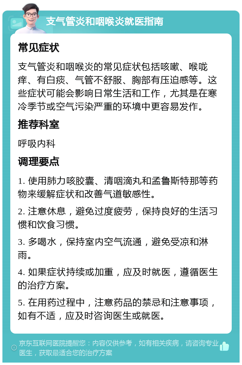 支气管炎和咽喉炎就医指南 常见症状 支气管炎和咽喉炎的常见症状包括咳嗽、喉咙痒、有白痰、气管不舒服、胸部有压迫感等。这些症状可能会影响日常生活和工作，尤其是在寒冷季节或空气污染严重的环境中更容易发作。 推荐科室 呼吸内科 调理要点 1. 使用肺力咳胶囊、清咽滴丸和孟鲁斯特那等药物来缓解症状和改善气道敏感性。 2. 注意休息，避免过度疲劳，保持良好的生活习惯和饮食习惯。 3. 多喝水，保持室内空气流通，避免受凉和淋雨。 4. 如果症状持续或加重，应及时就医，遵循医生的治疗方案。 5. 在用药过程中，注意药品的禁忌和注意事项，如有不适，应及时咨询医生或就医。