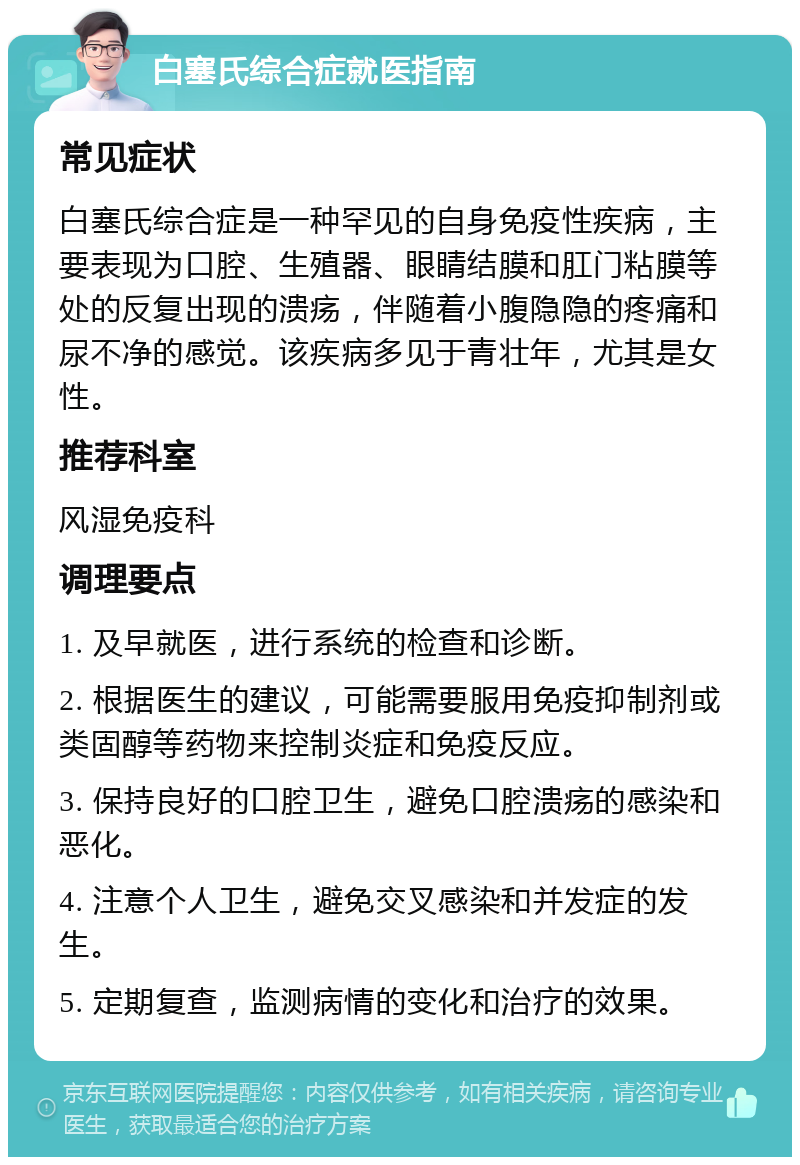 白塞氏综合症就医指南 常见症状 白塞氏综合症是一种罕见的自身免疫性疾病，主要表现为口腔、生殖器、眼睛结膜和肛门粘膜等处的反复出现的溃疡，伴随着小腹隐隐的疼痛和尿不净的感觉。该疾病多见于青壮年，尤其是女性。 推荐科室 风湿免疫科 调理要点 1. 及早就医，进行系统的检查和诊断。 2. 根据医生的建议，可能需要服用免疫抑制剂或类固醇等药物来控制炎症和免疫反应。 3. 保持良好的口腔卫生，避免口腔溃疡的感染和恶化。 4. 注意个人卫生，避免交叉感染和并发症的发生。 5. 定期复查，监测病情的变化和治疗的效果。