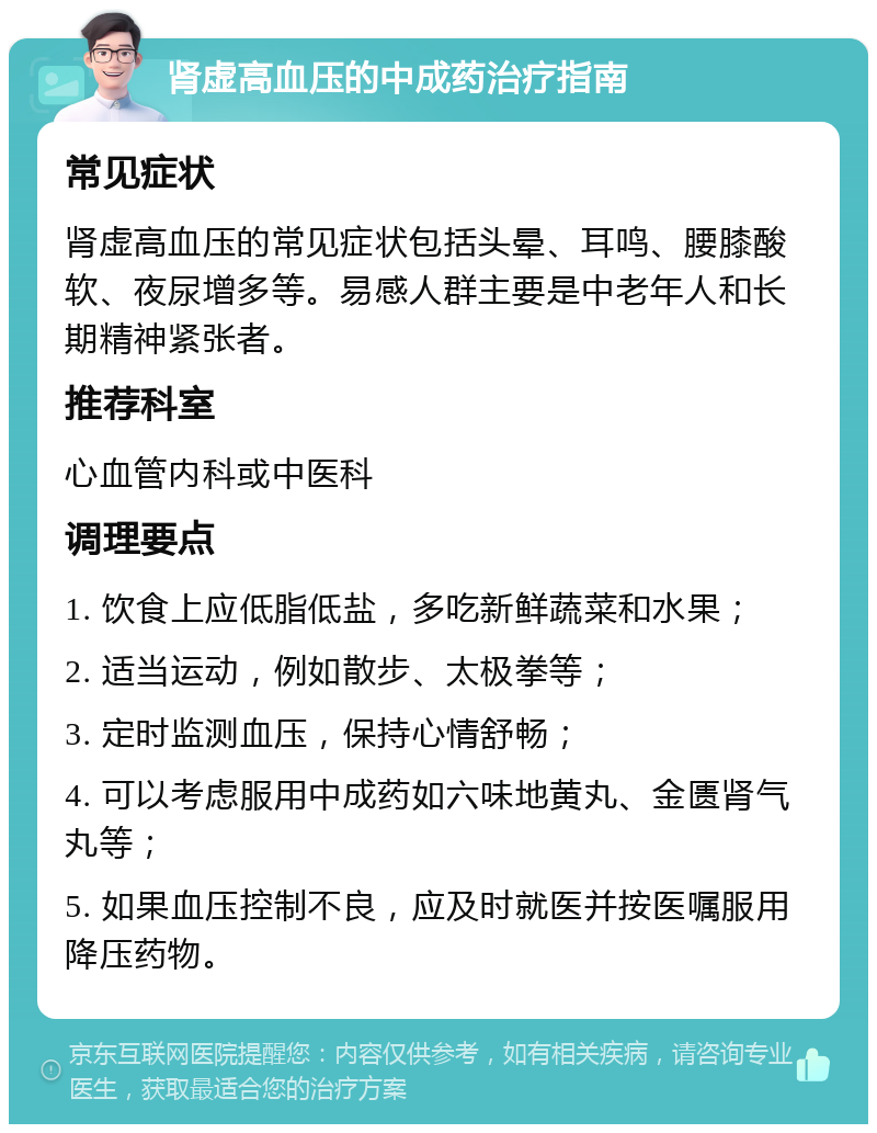 肾虚高血压的中成药治疗指南 常见症状 肾虚高血压的常见症状包括头晕、耳鸣、腰膝酸软、夜尿增多等。易感人群主要是中老年人和长期精神紧张者。 推荐科室 心血管内科或中医科 调理要点 1. 饮食上应低脂低盐，多吃新鲜蔬菜和水果； 2. 适当运动，例如散步、太极拳等； 3. 定时监测血压，保持心情舒畅； 4. 可以考虑服用中成药如六味地黄丸、金匮肾气丸等； 5. 如果血压控制不良，应及时就医并按医嘱服用降压药物。