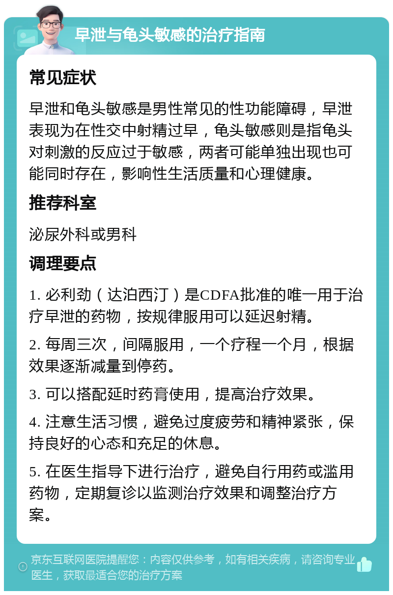 早泄与龟头敏感的治疗指南 常见症状 早泄和龟头敏感是男性常见的性功能障碍，早泄表现为在性交中射精过早，龟头敏感则是指龟头对刺激的反应过于敏感，两者可能单独出现也可能同时存在，影响性生活质量和心理健康。 推荐科室 泌尿外科或男科 调理要点 1. 必利劲（达泊西汀）是CDFA批准的唯一用于治疗早泄的药物，按规律服用可以延迟射精。 2. 每周三次，间隔服用，一个疗程一个月，根据效果逐渐减量到停药。 3. 可以搭配延时药膏使用，提高治疗效果。 4. 注意生活习惯，避免过度疲劳和精神紧张，保持良好的心态和充足的休息。 5. 在医生指导下进行治疗，避免自行用药或滥用药物，定期复诊以监测治疗效果和调整治疗方案。