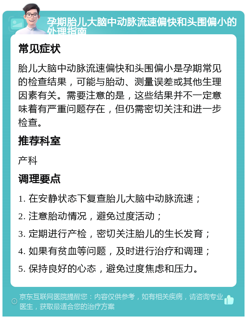 孕期胎儿大脑中动脉流速偏快和头围偏小的处理指南 常见症状 胎儿大脑中动脉流速偏快和头围偏小是孕期常见的检查结果，可能与胎动、测量误差或其他生理因素有关。需要注意的是，这些结果并不一定意味着有严重问题存在，但仍需密切关注和进一步检查。 推荐科室 产科 调理要点 1. 在安静状态下复查胎儿大脑中动脉流速； 2. 注意胎动情况，避免过度活动； 3. 定期进行产检，密切关注胎儿的生长发育； 4. 如果有贫血等问题，及时进行治疗和调理； 5. 保持良好的心态，避免过度焦虑和压力。