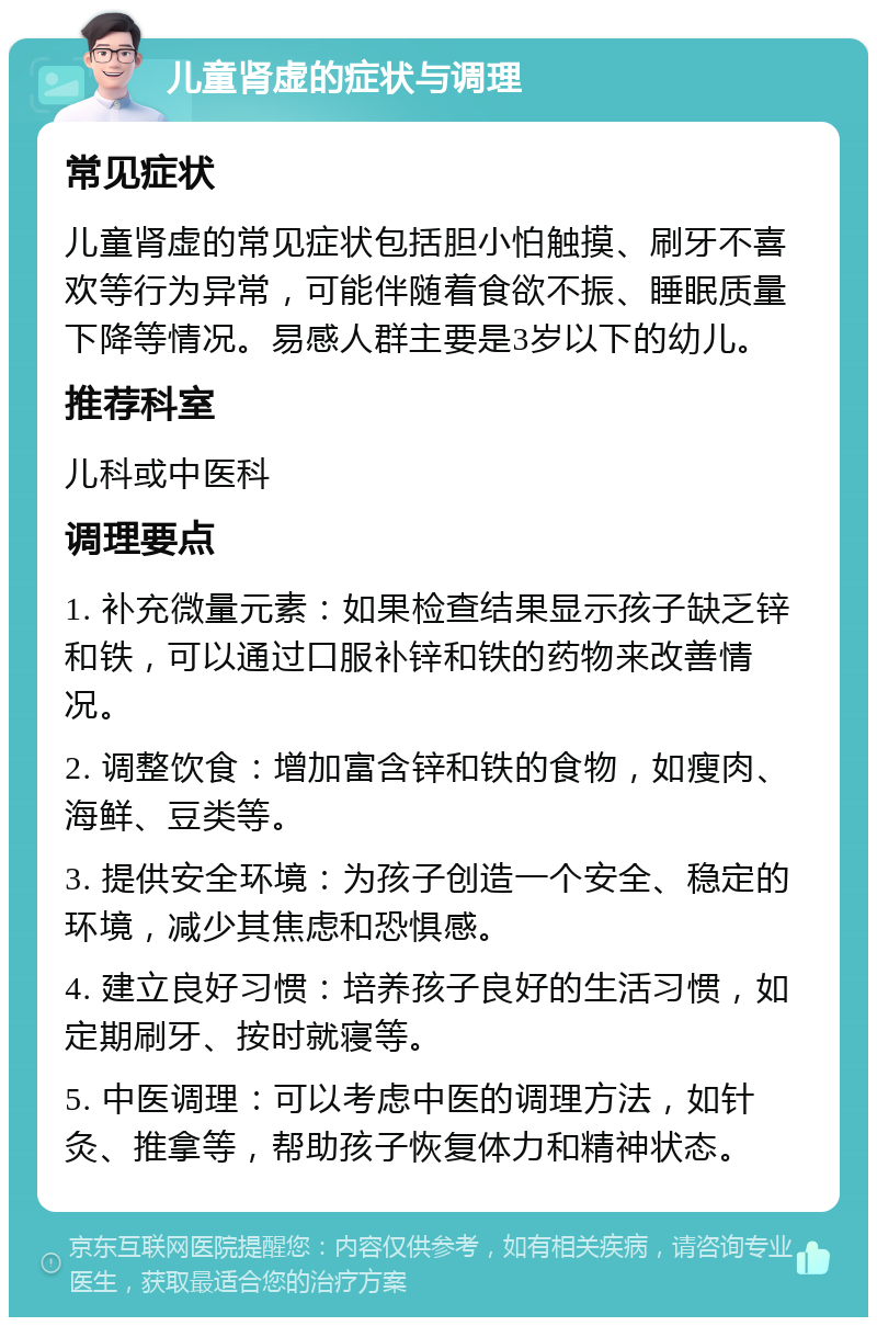 儿童肾虚的症状与调理 常见症状 儿童肾虚的常见症状包括胆小怕触摸、刷牙不喜欢等行为异常，可能伴随着食欲不振、睡眠质量下降等情况。易感人群主要是3岁以下的幼儿。 推荐科室 儿科或中医科 调理要点 1. 补充微量元素：如果检查结果显示孩子缺乏锌和铁，可以通过口服补锌和铁的药物来改善情况。 2. 调整饮食：增加富含锌和铁的食物，如瘦肉、海鲜、豆类等。 3. 提供安全环境：为孩子创造一个安全、稳定的环境，减少其焦虑和恐惧感。 4. 建立良好习惯：培养孩子良好的生活习惯，如定期刷牙、按时就寝等。 5. 中医调理：可以考虑中医的调理方法，如针灸、推拿等，帮助孩子恢复体力和精神状态。