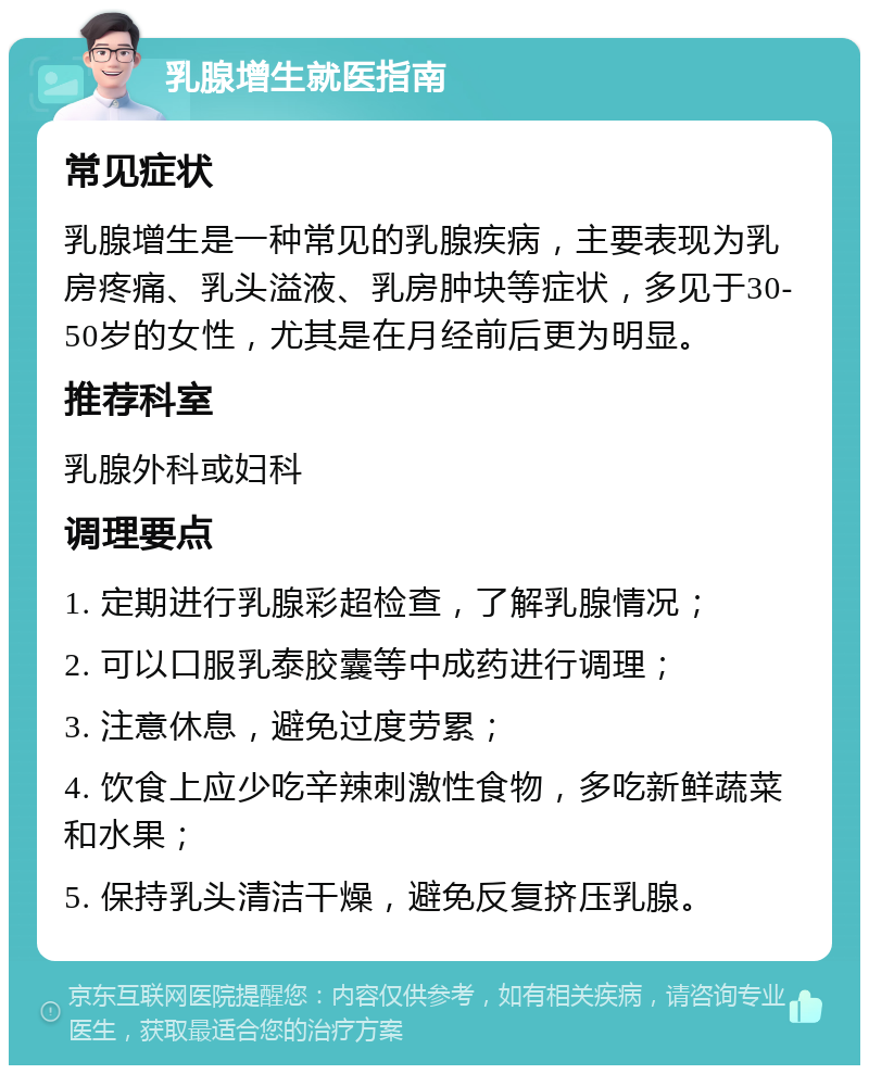 乳腺增生就医指南 常见症状 乳腺增生是一种常见的乳腺疾病，主要表现为乳房疼痛、乳头溢液、乳房肿块等症状，多见于30-50岁的女性，尤其是在月经前后更为明显。 推荐科室 乳腺外科或妇科 调理要点 1. 定期进行乳腺彩超检查，了解乳腺情况； 2. 可以口服乳泰胶囊等中成药进行调理； 3. 注意休息，避免过度劳累； 4. 饮食上应少吃辛辣刺激性食物，多吃新鲜蔬菜和水果； 5. 保持乳头清洁干燥，避免反复挤压乳腺。