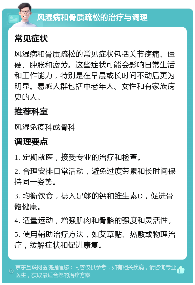 风湿病和骨质疏松的治疗与调理 常见症状 风湿病和骨质疏松的常见症状包括关节疼痛、僵硬、肿胀和疲劳。这些症状可能会影响日常生活和工作能力，特别是在早晨或长时间不动后更为明显。易感人群包括中老年人、女性和有家族病史的人。 推荐科室 风湿免疫科或骨科 调理要点 1. 定期就医，接受专业的治疗和检查。 2. 合理安排日常活动，避免过度劳累和长时间保持同一姿势。 3. 均衡饮食，摄入足够的钙和维生素D，促进骨骼健康。 4. 适量运动，增强肌肉和骨骼的强度和灵活性。 5. 使用辅助治疗方法，如艾草贴、热敷或物理治疗，缓解症状和促进康复。