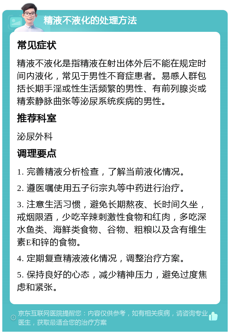 精液不液化的处理方法 常见症状 精液不液化是指精液在射出体外后不能在规定时间内液化，常见于男性不育症患者。易感人群包括长期手淫或性生活频繁的男性、有前列腺炎或精索静脉曲张等泌尿系统疾病的男性。 推荐科室 泌尿外科 调理要点 1. 完善精液分析检查，了解当前液化情况。 2. 遵医嘱使用五子衍宗丸等中药进行治疗。 3. 注意生活习惯，避免长期熬夜、长时间久坐，戒烟限酒，少吃辛辣刺激性食物和红肉，多吃深水鱼类、海鲜类食物、谷物、粗粮以及含有维生素E和锌的食物。 4. 定期复查精液液化情况，调整治疗方案。 5. 保持良好的心态，减少精神压力，避免过度焦虑和紧张。