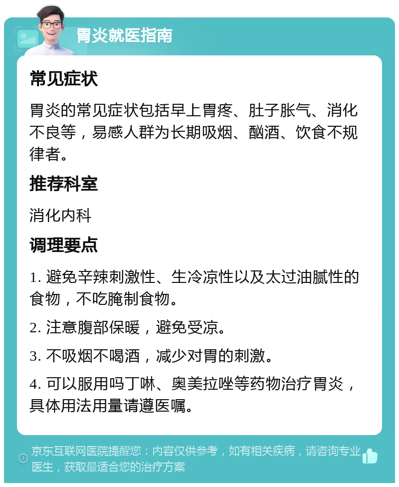 胃炎就医指南 常见症状 胃炎的常见症状包括早上胃疼、肚子胀气、消化不良等，易感人群为长期吸烟、酗酒、饮食不规律者。 推荐科室 消化内科 调理要点 1. 避免辛辣刺激性、生冷凉性以及太过油腻性的食物，不吃腌制食物。 2. 注意腹部保暖，避免受凉。 3. 不吸烟不喝酒，减少对胃的刺激。 4. 可以服用吗丁啉、奥美拉唑等药物治疗胃炎，具体用法用量请遵医嘱。