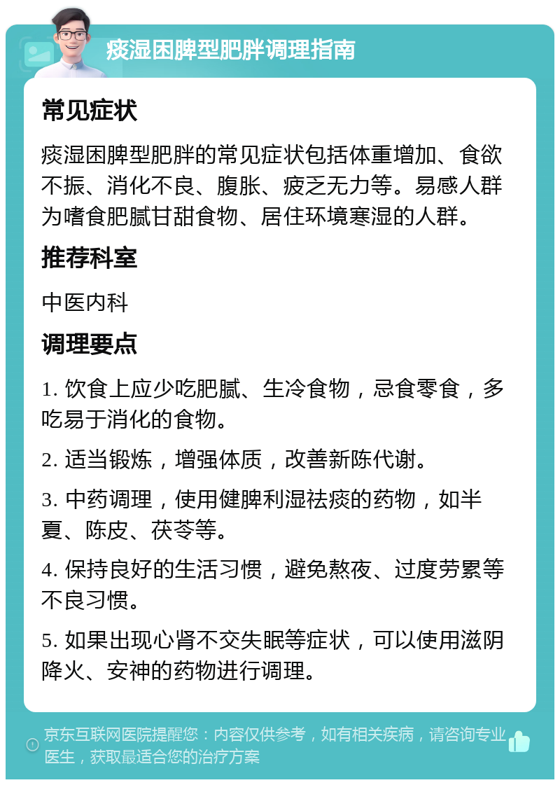 痰湿困脾型肥胖调理指南 常见症状 痰湿困脾型肥胖的常见症状包括体重增加、食欲不振、消化不良、腹胀、疲乏无力等。易感人群为嗜食肥腻甘甜食物、居住环境寒湿的人群。 推荐科室 中医内科 调理要点 1. 饮食上应少吃肥腻、生冷食物，忌食零食，多吃易于消化的食物。 2. 适当锻炼，增强体质，改善新陈代谢。 3. 中药调理，使用健脾利湿祛痰的药物，如半夏、陈皮、茯苓等。 4. 保持良好的生活习惯，避免熬夜、过度劳累等不良习惯。 5. 如果出现心肾不交失眠等症状，可以使用滋阴降火、安神的药物进行调理。