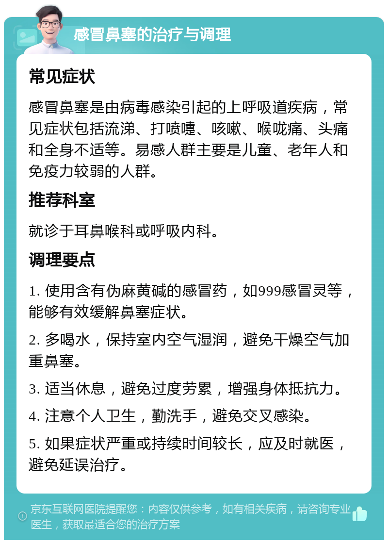 感冒鼻塞的治疗与调理 常见症状 感冒鼻塞是由病毒感染引起的上呼吸道疾病，常见症状包括流涕、打喷嚏、咳嗽、喉咙痛、头痛和全身不适等。易感人群主要是儿童、老年人和免疫力较弱的人群。 推荐科室 就诊于耳鼻喉科或呼吸内科。 调理要点 1. 使用含有伪麻黄碱的感冒药，如999感冒灵等，能够有效缓解鼻塞症状。 2. 多喝水，保持室内空气湿润，避免干燥空气加重鼻塞。 3. 适当休息，避免过度劳累，增强身体抵抗力。 4. 注意个人卫生，勤洗手，避免交叉感染。 5. 如果症状严重或持续时间较长，应及时就医，避免延误治疗。