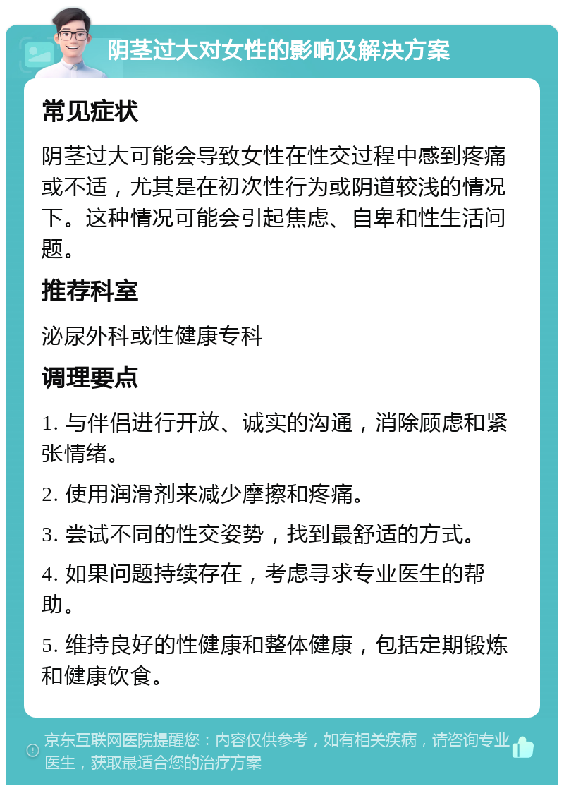 阴茎过大对女性的影响及解决方案 常见症状 阴茎过大可能会导致女性在性交过程中感到疼痛或不适，尤其是在初次性行为或阴道较浅的情况下。这种情况可能会引起焦虑、自卑和性生活问题。 推荐科室 泌尿外科或性健康专科 调理要点 1. 与伴侣进行开放、诚实的沟通，消除顾虑和紧张情绪。 2. 使用润滑剂来减少摩擦和疼痛。 3. 尝试不同的性交姿势，找到最舒适的方式。 4. 如果问题持续存在，考虑寻求专业医生的帮助。 5. 维持良好的性健康和整体健康，包括定期锻炼和健康饮食。