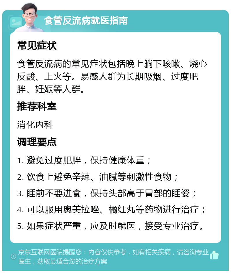 食管反流病就医指南 常见症状 食管反流病的常见症状包括晚上躺下咳嗽、烧心反酸、上火等。易感人群为长期吸烟、过度肥胖、妊娠等人群。 推荐科室 消化内科 调理要点 1. 避免过度肥胖，保持健康体重； 2. 饮食上避免辛辣、油腻等刺激性食物； 3. 睡前不要进食，保持头部高于胃部的睡姿； 4. 可以服用奥美拉唑、橘红丸等药物进行治疗； 5. 如果症状严重，应及时就医，接受专业治疗。