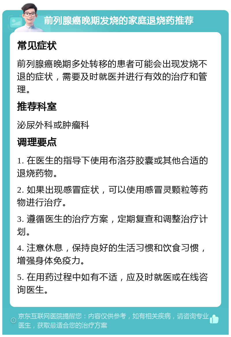 前列腺癌晚期发烧的家庭退烧药推荐 常见症状 前列腺癌晚期多处转移的患者可能会出现发烧不退的症状，需要及时就医并进行有效的治疗和管理。 推荐科室 泌尿外科或肿瘤科 调理要点 1. 在医生的指导下使用布洛芬胶囊或其他合适的退烧药物。 2. 如果出现感冒症状，可以使用感冒灵颗粒等药物进行治疗。 3. 遵循医生的治疗方案，定期复查和调整治疗计划。 4. 注意休息，保持良好的生活习惯和饮食习惯，增强身体免疫力。 5. 在用药过程中如有不适，应及时就医或在线咨询医生。