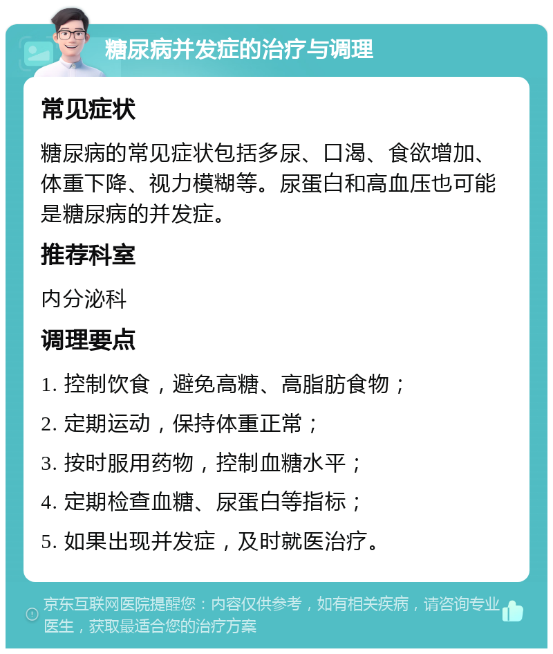 糖尿病并发症的治疗与调理 常见症状 糖尿病的常见症状包括多尿、口渴、食欲增加、体重下降、视力模糊等。尿蛋白和高血压也可能是糖尿病的并发症。 推荐科室 内分泌科 调理要点 1. 控制饮食，避免高糖、高脂肪食物； 2. 定期运动，保持体重正常； 3. 按时服用药物，控制血糖水平； 4. 定期检查血糖、尿蛋白等指标； 5. 如果出现并发症，及时就医治疗。