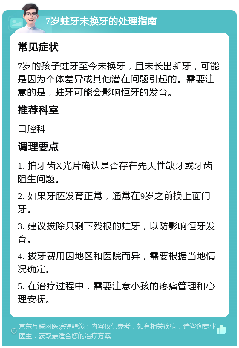 7岁蛀牙未换牙的处理指南 常见症状 7岁的孩子蛀牙至今未换牙，且未长出新牙，可能是因为个体差异或其他潜在问题引起的。需要注意的是，蛀牙可能会影响恒牙的发育。 推荐科室 口腔科 调理要点 1. 拍牙齿X光片确认是否存在先天性缺牙或牙齿阻生问题。 2. 如果牙胚发育正常，通常在9岁之前换上面门牙。 3. 建议拔除只剩下残根的蛀牙，以防影响恒牙发育。 4. 拔牙费用因地区和医院而异，需要根据当地情况确定。 5. 在治疗过程中，需要注意小孩的疼痛管理和心理安抚。