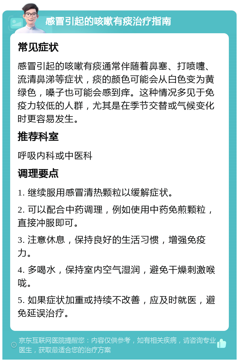 感冒引起的咳嗽有痰治疗指南 常见症状 感冒引起的咳嗽有痰通常伴随着鼻塞、打喷嚏、流清鼻涕等症状，痰的颜色可能会从白色变为黄绿色，嗓子也可能会感到痒。这种情况多见于免疫力较低的人群，尤其是在季节交替或气候变化时更容易发生。 推荐科室 呼吸内科或中医科 调理要点 1. 继续服用感冒清热颗粒以缓解症状。 2. 可以配合中药调理，例如使用中药免煎颗粒，直接冲服即可。 3. 注意休息，保持良好的生活习惯，增强免疫力。 4. 多喝水，保持室内空气湿润，避免干燥刺激喉咙。 5. 如果症状加重或持续不改善，应及时就医，避免延误治疗。