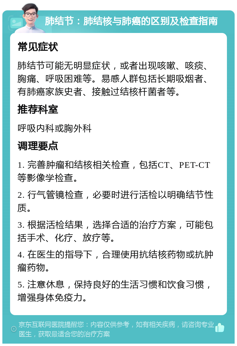 肺结节：肺结核与肺癌的区别及检查指南 常见症状 肺结节可能无明显症状，或者出现咳嗽、咳痰、胸痛、呼吸困难等。易感人群包括长期吸烟者、有肺癌家族史者、接触过结核杆菌者等。 推荐科室 呼吸内科或胸外科 调理要点 1. 完善肿瘤和结核相关检查，包括CT、PET-CT等影像学检查。 2. 行气管镜检查，必要时进行活检以明确结节性质。 3. 根据活检结果，选择合适的治疗方案，可能包括手术、化疗、放疗等。 4. 在医生的指导下，合理使用抗结核药物或抗肿瘤药物。 5. 注意休息，保持良好的生活习惯和饮食习惯，增强身体免疫力。