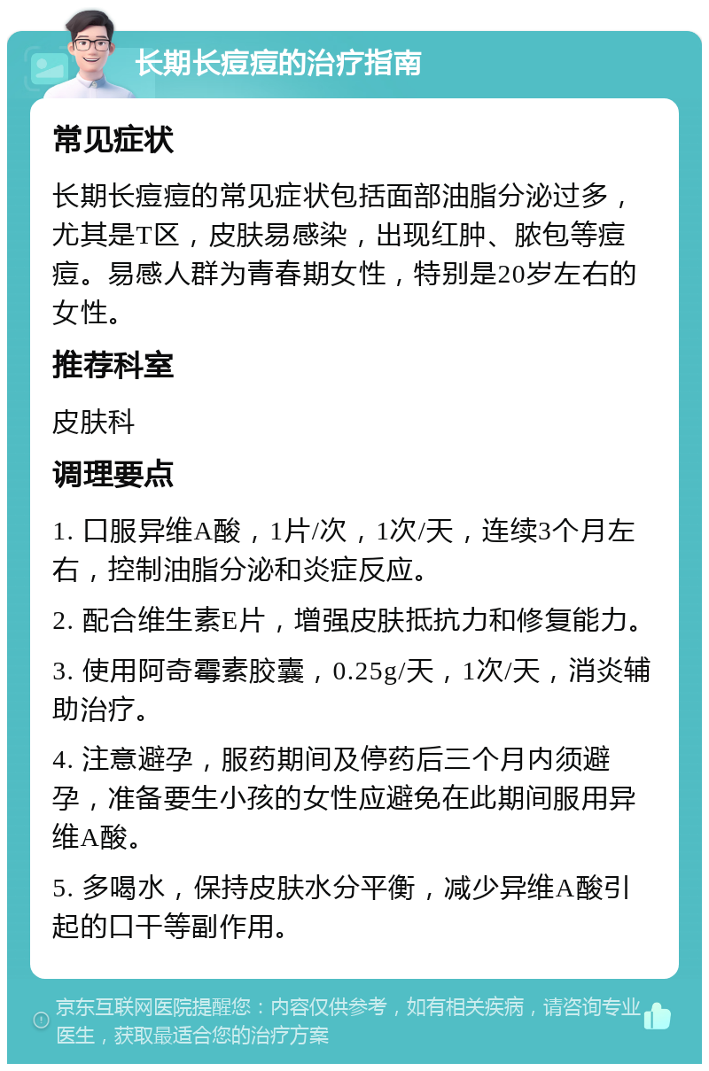 长期长痘痘的治疗指南 常见症状 长期长痘痘的常见症状包括面部油脂分泌过多，尤其是T区，皮肤易感染，出现红肿、脓包等痘痘。易感人群为青春期女性，特别是20岁左右的女性。 推荐科室 皮肤科 调理要点 1. 口服异维A酸，1片/次，1次/天，连续3个月左右，控制油脂分泌和炎症反应。 2. 配合维生素E片，增强皮肤抵抗力和修复能力。 3. 使用阿奇霉素胶囊，0.25g/天，1次/天，消炎辅助治疗。 4. 注意避孕，服药期间及停药后三个月内须避孕，准备要生小孩的女性应避免在此期间服用异维A酸。 5. 多喝水，保持皮肤水分平衡，减少异维A酸引起的口干等副作用。