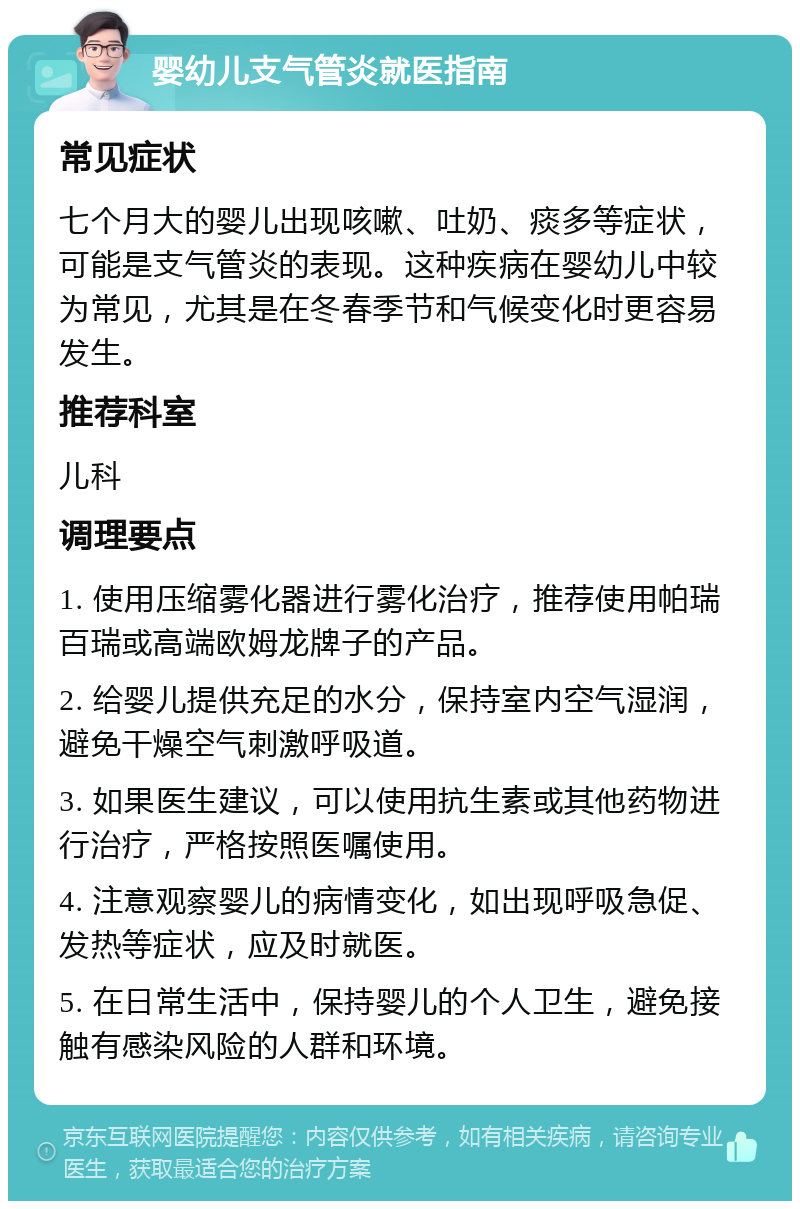 婴幼儿支气管炎就医指南 常见症状 七个月大的婴儿出现咳嗽、吐奶、痰多等症状，可能是支气管炎的表现。这种疾病在婴幼儿中较为常见，尤其是在冬春季节和气候变化时更容易发生。 推荐科室 儿科 调理要点 1. 使用压缩雾化器进行雾化治疗，推荐使用帕瑞百瑞或高端欧姆龙牌子的产品。 2. 给婴儿提供充足的水分，保持室内空气湿润，避免干燥空气刺激呼吸道。 3. 如果医生建议，可以使用抗生素或其他药物进行治疗，严格按照医嘱使用。 4. 注意观察婴儿的病情变化，如出现呼吸急促、发热等症状，应及时就医。 5. 在日常生活中，保持婴儿的个人卫生，避免接触有感染风险的人群和环境。