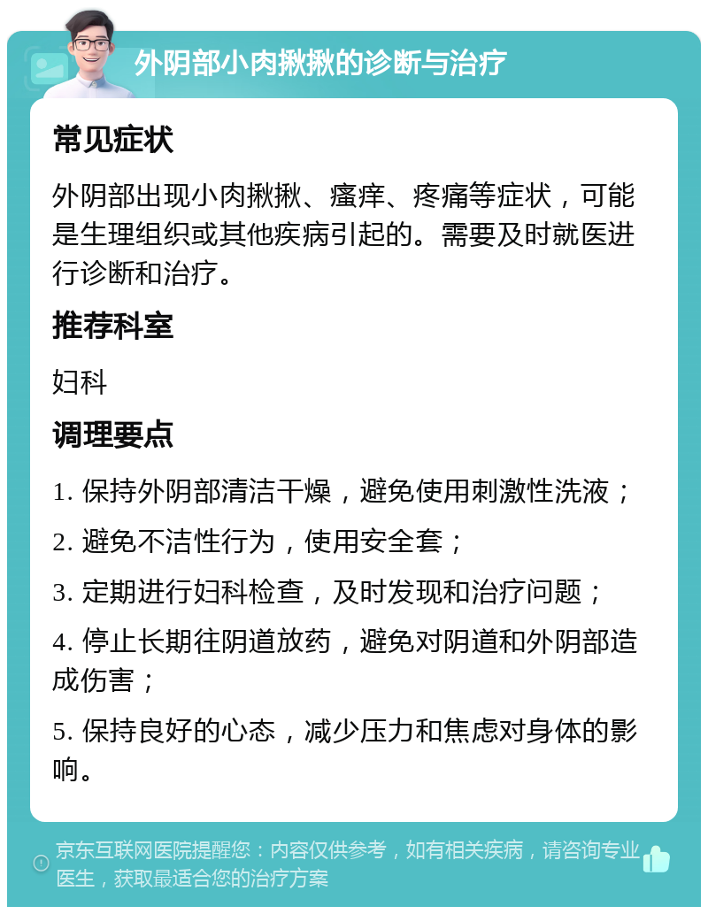 外阴部小肉揪揪的诊断与治疗 常见症状 外阴部出现小肉揪揪、瘙痒、疼痛等症状，可能是生理组织或其他疾病引起的。需要及时就医进行诊断和治疗。 推荐科室 妇科 调理要点 1. 保持外阴部清洁干燥，避免使用刺激性洗液； 2. 避免不洁性行为，使用安全套； 3. 定期进行妇科检查，及时发现和治疗问题； 4. 停止长期往阴道放药，避免对阴道和外阴部造成伤害； 5. 保持良好的心态，减少压力和焦虑对身体的影响。