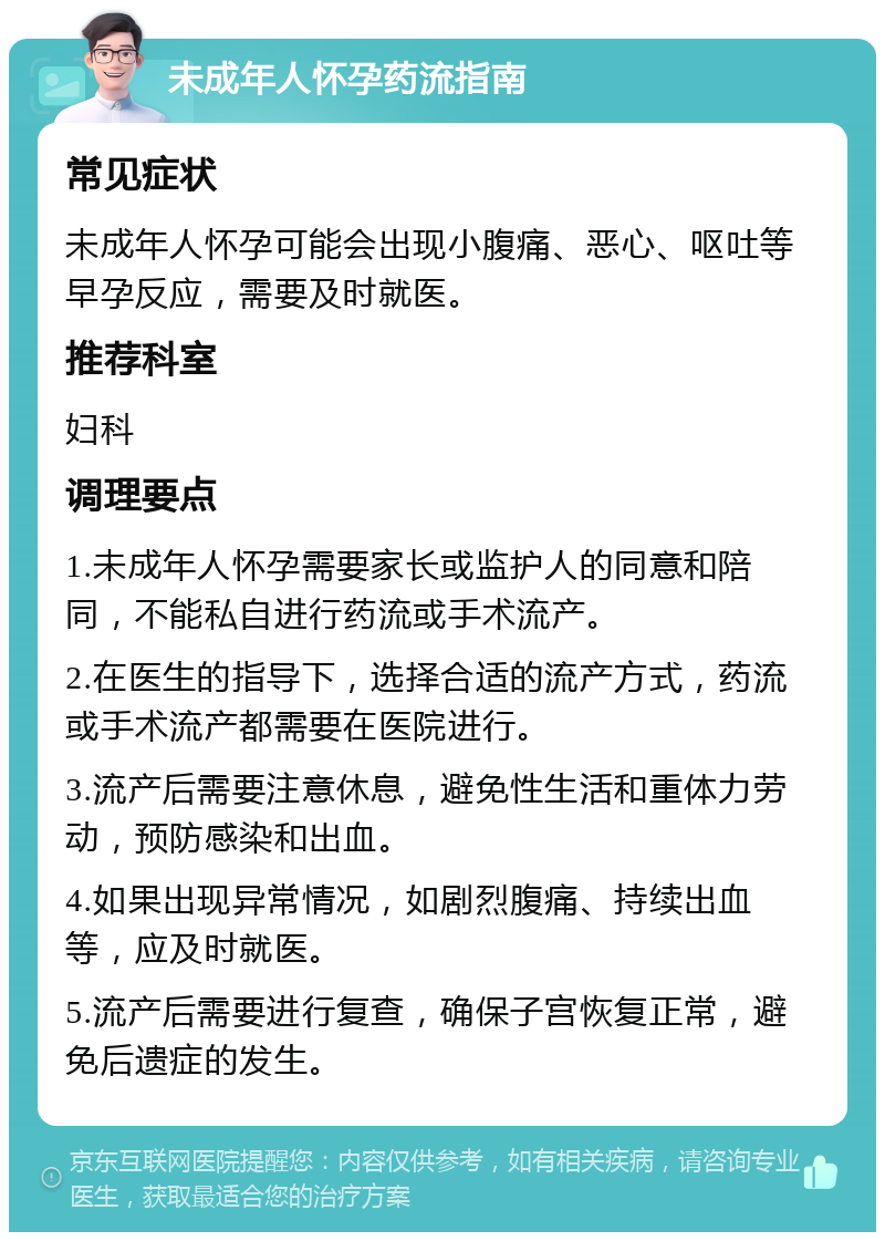 未成年人怀孕药流指南 常见症状 未成年人怀孕可能会出现小腹痛、恶心、呕吐等早孕反应，需要及时就医。 推荐科室 妇科 调理要点 1.未成年人怀孕需要家长或监护人的同意和陪同，不能私自进行药流或手术流产。 2.在医生的指导下，选择合适的流产方式，药流或手术流产都需要在医院进行。 3.流产后需要注意休息，避免性生活和重体力劳动，预防感染和出血。 4.如果出现异常情况，如剧烈腹痛、持续出血等，应及时就医。 5.流产后需要进行复查，确保子宫恢复正常，避免后遗症的发生。