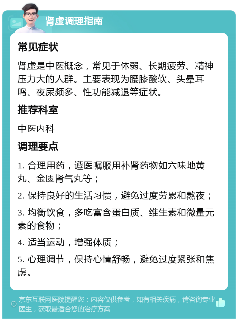 肾虚调理指南 常见症状 肾虚是中医概念，常见于体弱、长期疲劳、精神压力大的人群。主要表现为腰膝酸软、头晕耳鸣、夜尿频多、性功能减退等症状。 推荐科室 中医内科 调理要点 1. 合理用药，遵医嘱服用补肾药物如六味地黄丸、金匮肾气丸等； 2. 保持良好的生活习惯，避免过度劳累和熬夜； 3. 均衡饮食，多吃富含蛋白质、维生素和微量元素的食物； 4. 适当运动，增强体质； 5. 心理调节，保持心情舒畅，避免过度紧张和焦虑。