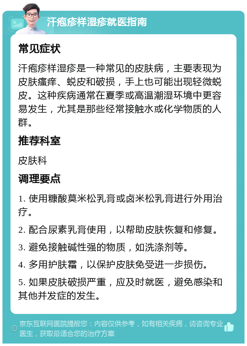 汗疱疹样湿疹就医指南 常见症状 汗疱疹样湿疹是一种常见的皮肤病，主要表现为皮肤瘙痒、蜕皮和破损，手上也可能出现轻微蜕皮。这种疾病通常在夏季或高温潮湿环境中更容易发生，尤其是那些经常接触水或化学物质的人群。 推荐科室 皮肤科 调理要点 1. 使用糠酸莫米松乳膏或卤米松乳膏进行外用治疗。 2. 配合尿素乳膏使用，以帮助皮肤恢复和修复。 3. 避免接触碱性强的物质，如洗涤剂等。 4. 多用护肤霜，以保护皮肤免受进一步损伤。 5. 如果皮肤破损严重，应及时就医，避免感染和其他并发症的发生。