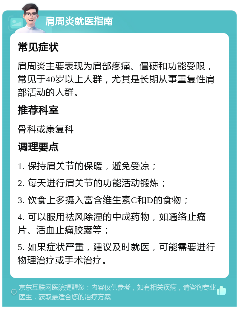 肩周炎就医指南 常见症状 肩周炎主要表现为肩部疼痛、僵硬和功能受限，常见于40岁以上人群，尤其是长期从事重复性肩部活动的人群。 推荐科室 骨科或康复科 调理要点 1. 保持肩关节的保暖，避免受凉； 2. 每天进行肩关节的功能活动锻炼； 3. 饮食上多摄入富含维生素C和D的食物； 4. 可以服用祛风除湿的中成药物，如通络止痛片、活血止痛胶囊等； 5. 如果症状严重，建议及时就医，可能需要进行物理治疗或手术治疗。