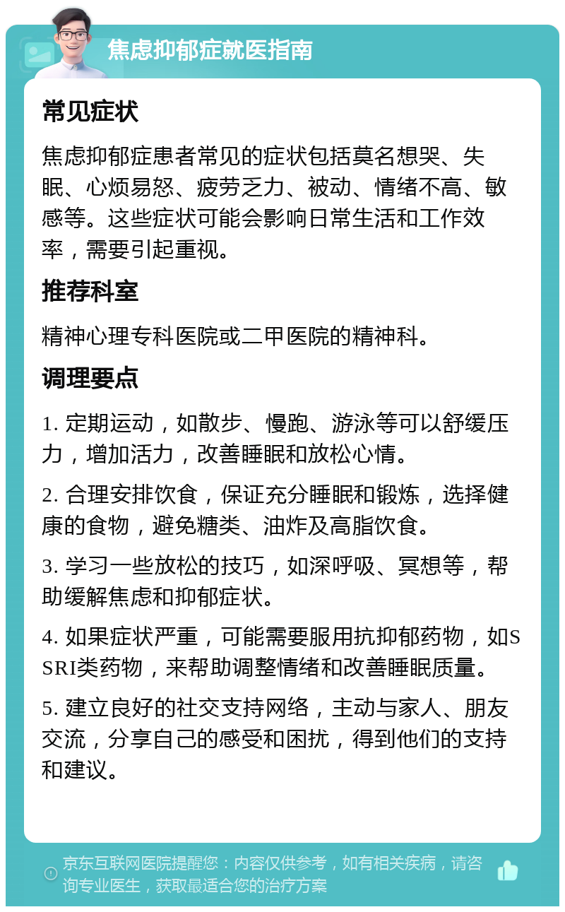 焦虑抑郁症就医指南 常见症状 焦虑抑郁症患者常见的症状包括莫名想哭、失眠、心烦易怒、疲劳乏力、被动、情绪不高、敏感等。这些症状可能会影响日常生活和工作效率，需要引起重视。 推荐科室 精神心理专科医院或二甲医院的精神科。 调理要点 1. 定期运动，如散步、慢跑、游泳等可以舒缓压力，增加活力，改善睡眠和放松心情。 2. 合理安排饮食，保证充分睡眠和锻炼，选择健康的食物，避免糖类、油炸及高脂饮食。 3. 学习一些放松的技巧，如深呼吸、冥想等，帮助缓解焦虑和抑郁症状。 4. 如果症状严重，可能需要服用抗抑郁药物，如SSRI类药物，来帮助调整情绪和改善睡眠质量。 5. 建立良好的社交支持网络，主动与家人、朋友交流，分享自己的感受和困扰，得到他们的支持和建议。