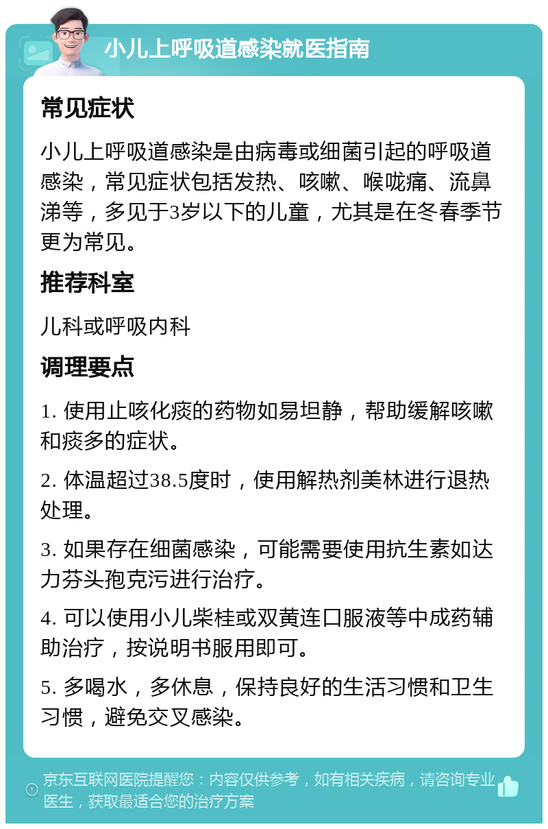 小儿上呼吸道感染就医指南 常见症状 小儿上呼吸道感染是由病毒或细菌引起的呼吸道感染，常见症状包括发热、咳嗽、喉咙痛、流鼻涕等，多见于3岁以下的儿童，尤其是在冬春季节更为常见。 推荐科室 儿科或呼吸内科 调理要点 1. 使用止咳化痰的药物如易坦静，帮助缓解咳嗽和痰多的症状。 2. 体温超过38.5度时，使用解热剂美林进行退热处理。 3. 如果存在细菌感染，可能需要使用抗生素如达力芬头孢克污进行治疗。 4. 可以使用小儿柴桂或双黄连口服液等中成药辅助治疗，按说明书服用即可。 5. 多喝水，多休息，保持良好的生活习惯和卫生习惯，避免交叉感染。