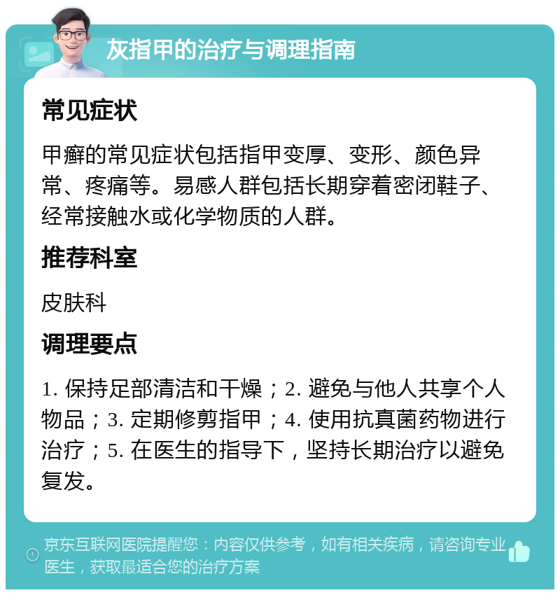 灰指甲的治疗与调理指南 常见症状 甲癣的常见症状包括指甲变厚、变形、颜色异常、疼痛等。易感人群包括长期穿着密闭鞋子、经常接触水或化学物质的人群。 推荐科室 皮肤科 调理要点 1. 保持足部清洁和干燥；2. 避免与他人共享个人物品；3. 定期修剪指甲；4. 使用抗真菌药物进行治疗；5. 在医生的指导下，坚持长期治疗以避免复发。