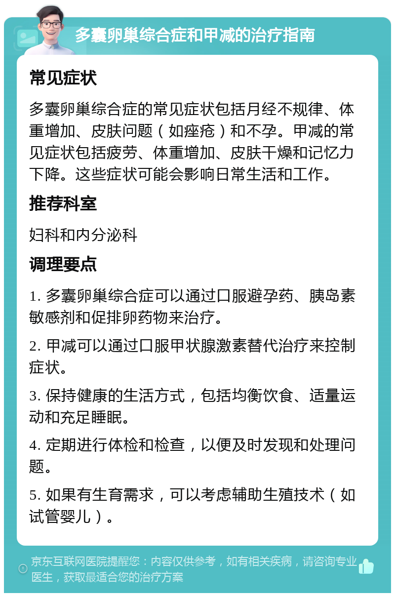 多囊卵巢综合症和甲减的治疗指南 常见症状 多囊卵巢综合症的常见症状包括月经不规律、体重增加、皮肤问题（如痤疮）和不孕。甲减的常见症状包括疲劳、体重增加、皮肤干燥和记忆力下降。这些症状可能会影响日常生活和工作。 推荐科室 妇科和内分泌科 调理要点 1. 多囊卵巢综合症可以通过口服避孕药、胰岛素敏感剂和促排卵药物来治疗。 2. 甲减可以通过口服甲状腺激素替代治疗来控制症状。 3. 保持健康的生活方式，包括均衡饮食、适量运动和充足睡眠。 4. 定期进行体检和检查，以便及时发现和处理问题。 5. 如果有生育需求，可以考虑辅助生殖技术（如试管婴儿）。