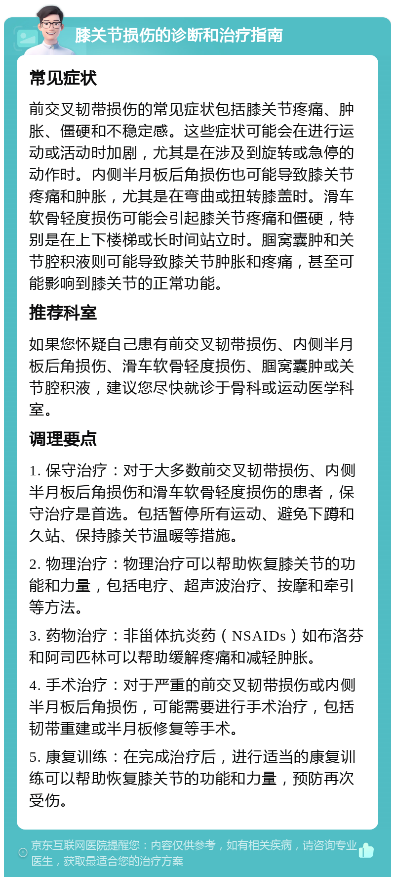 膝关节损伤的诊断和治疗指南 常见症状 前交叉韧带损伤的常见症状包括膝关节疼痛、肿胀、僵硬和不稳定感。这些症状可能会在进行运动或活动时加剧，尤其是在涉及到旋转或急停的动作时。内侧半月板后角损伤也可能导致膝关节疼痛和肿胀，尤其是在弯曲或扭转膝盖时。滑车软骨轻度损伤可能会引起膝关节疼痛和僵硬，特别是在上下楼梯或长时间站立时。腘窝囊肿和关节腔积液则可能导致膝关节肿胀和疼痛，甚至可能影响到膝关节的正常功能。 推荐科室 如果您怀疑自己患有前交叉韧带损伤、内侧半月板后角损伤、滑车软骨轻度损伤、腘窝囊肿或关节腔积液，建议您尽快就诊于骨科或运动医学科室。 调理要点 1. 保守治疗：对于大多数前交叉韧带损伤、内侧半月板后角损伤和滑车软骨轻度损伤的患者，保守治疗是首选。包括暂停所有运动、避免下蹲和久站、保持膝关节温暖等措施。 2. 物理治疗：物理治疗可以帮助恢复膝关节的功能和力量，包括电疗、超声波治疗、按摩和牵引等方法。 3. 药物治疗：非甾体抗炎药（NSAIDs）如布洛芬和阿司匹林可以帮助缓解疼痛和减轻肿胀。 4. 手术治疗：对于严重的前交叉韧带损伤或内侧半月板后角损伤，可能需要进行手术治疗，包括韧带重建或半月板修复等手术。 5. 康复训练：在完成治疗后，进行适当的康复训练可以帮助恢复膝关节的功能和力量，预防再次受伤。