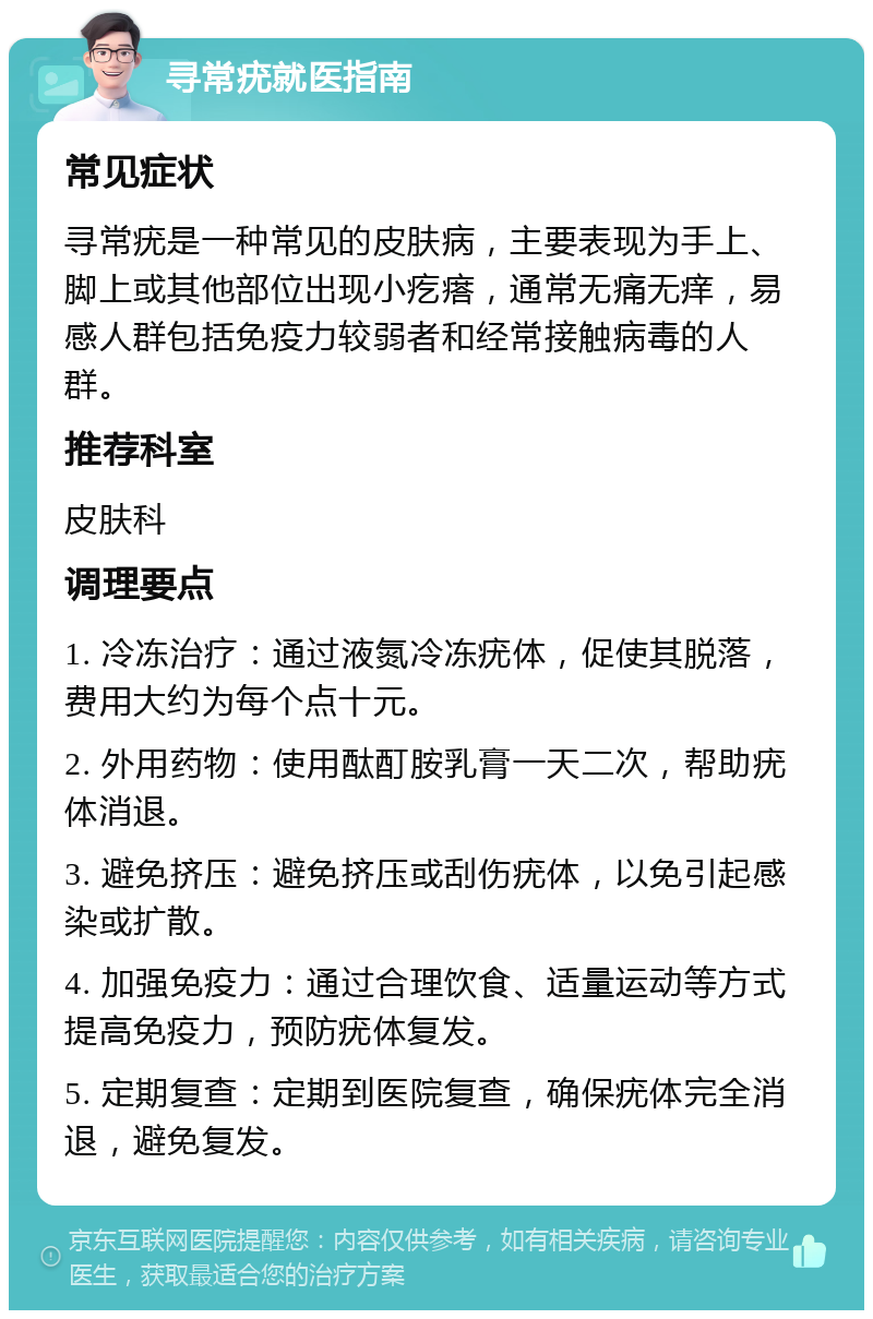 寻常疣就医指南 常见症状 寻常疣是一种常见的皮肤病，主要表现为手上、脚上或其他部位出现小疙瘩，通常无痛无痒，易感人群包括免疫力较弱者和经常接触病毒的人群。 推荐科室 皮肤科 调理要点 1. 冷冻治疗：通过液氮冷冻疣体，促使其脱落，费用大约为每个点十元。 2. 外用药物：使用酞酊胺乳膏一天二次，帮助疣体消退。 3. 避免挤压：避免挤压或刮伤疣体，以免引起感染或扩散。 4. 加强免疫力：通过合理饮食、适量运动等方式提高免疫力，预防疣体复发。 5. 定期复查：定期到医院复查，确保疣体完全消退，避免复发。