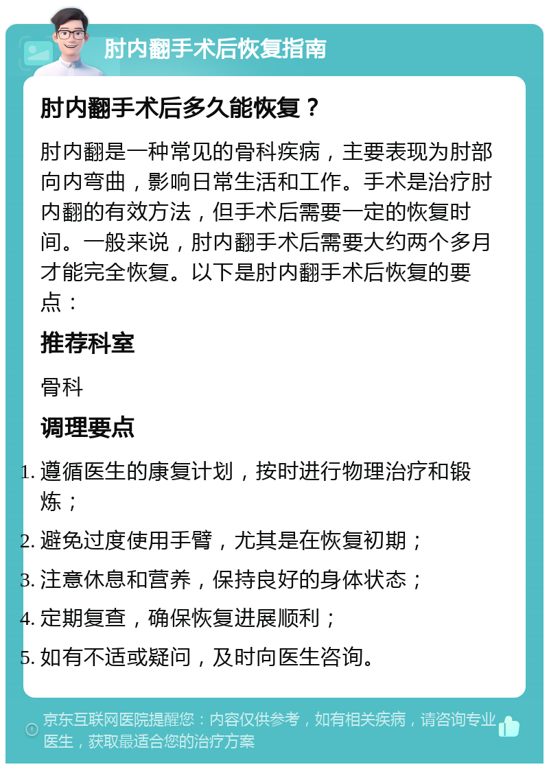 肘内翻手术后恢复指南 肘内翻手术后多久能恢复？ 肘内翻是一种常见的骨科疾病，主要表现为肘部向内弯曲，影响日常生活和工作。手术是治疗肘内翻的有效方法，但手术后需要一定的恢复时间。一般来说，肘内翻手术后需要大约两个多月才能完全恢复。以下是肘内翻手术后恢复的要点： 推荐科室 骨科 调理要点 遵循医生的康复计划，按时进行物理治疗和锻炼； 避免过度使用手臂，尤其是在恢复初期； 注意休息和营养，保持良好的身体状态； 定期复查，确保恢复进展顺利； 如有不适或疑问，及时向医生咨询。