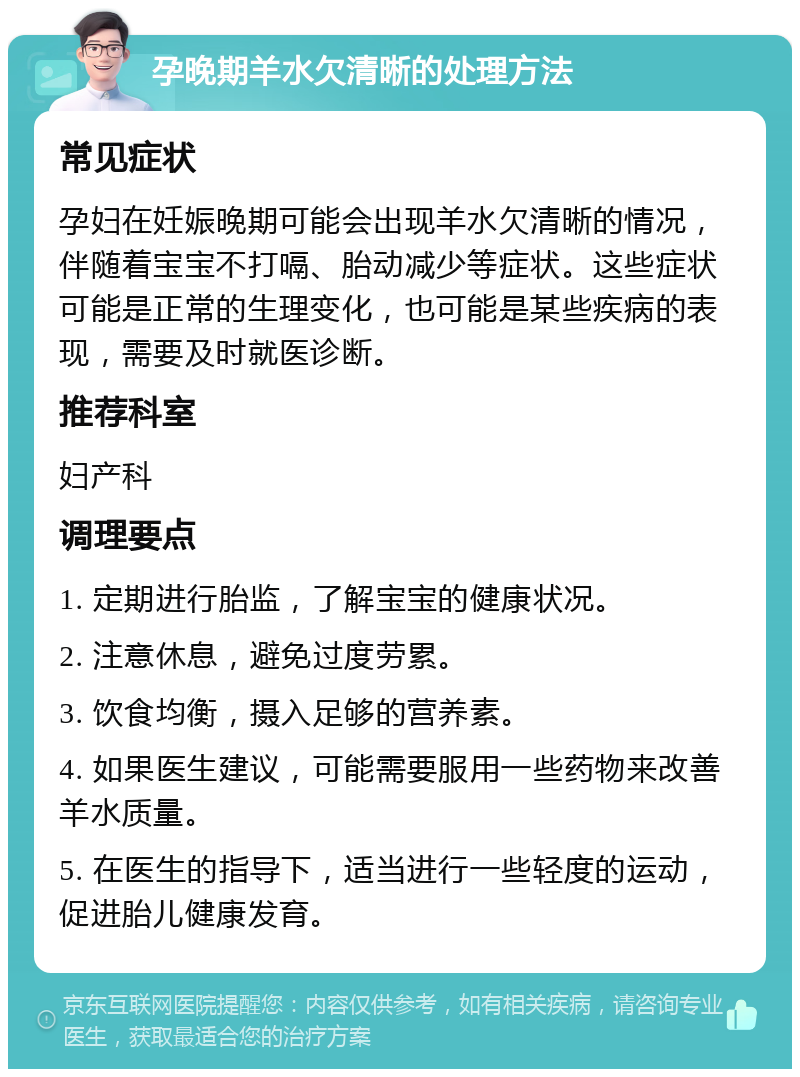 孕晚期羊水欠清晰的处理方法 常见症状 孕妇在妊娠晚期可能会出现羊水欠清晰的情况，伴随着宝宝不打嗝、胎动减少等症状。这些症状可能是正常的生理变化，也可能是某些疾病的表现，需要及时就医诊断。 推荐科室 妇产科 调理要点 1. 定期进行胎监，了解宝宝的健康状况。 2. 注意休息，避免过度劳累。 3. 饮食均衡，摄入足够的营养素。 4. 如果医生建议，可能需要服用一些药物来改善羊水质量。 5. 在医生的指导下，适当进行一些轻度的运动，促进胎儿健康发育。