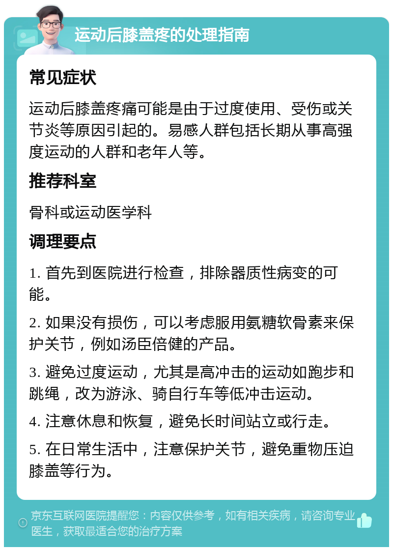 运动后膝盖疼的处理指南 常见症状 运动后膝盖疼痛可能是由于过度使用、受伤或关节炎等原因引起的。易感人群包括长期从事高强度运动的人群和老年人等。 推荐科室 骨科或运动医学科 调理要点 1. 首先到医院进行检查，排除器质性病变的可能。 2. 如果没有损伤，可以考虑服用氨糖软骨素来保护关节，例如汤臣倍健的产品。 3. 避免过度运动，尤其是高冲击的运动如跑步和跳绳，改为游泳、骑自行车等低冲击运动。 4. 注意休息和恢复，避免长时间站立或行走。 5. 在日常生活中，注意保护关节，避免重物压迫膝盖等行为。