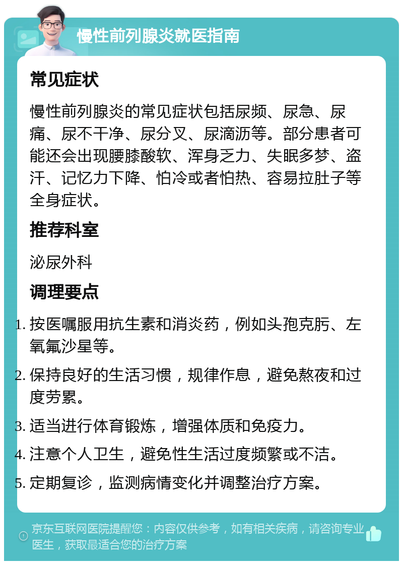 慢性前列腺炎就医指南 常见症状 慢性前列腺炎的常见症状包括尿频、尿急、尿痛、尿不干净、尿分叉、尿滴沥等。部分患者可能还会出现腰膝酸软、浑身乏力、失眠多梦、盗汗、记忆力下降、怕冷或者怕热、容易拉肚子等全身症状。 推荐科室 泌尿外科 调理要点 按医嘱服用抗生素和消炎药，例如头孢克肟、左氧氟沙星等。 保持良好的生活习惯，规律作息，避免熬夜和过度劳累。 适当进行体育锻炼，增强体质和免疫力。 注意个人卫生，避免性生活过度频繁或不洁。 定期复诊，监测病情变化并调整治疗方案。