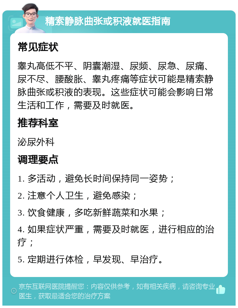 精索静脉曲张或积液就医指南 常见症状 睾丸高低不平、阴囊潮湿、尿频、尿急、尿痛、尿不尽、腰酸胀、睾丸疼痛等症状可能是精索静脉曲张或积液的表现。这些症状可能会影响日常生活和工作，需要及时就医。 推荐科室 泌尿外科 调理要点 1. 多活动，避免长时间保持同一姿势； 2. 注意个人卫生，避免感染； 3. 饮食健康，多吃新鲜蔬菜和水果； 4. 如果症状严重，需要及时就医，进行相应的治疗； 5. 定期进行体检，早发现、早治疗。